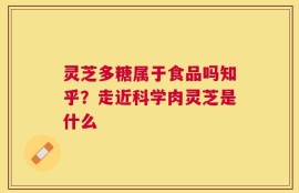 灵芝多糖属于食品吗知乎？走近科学肉灵芝是什么