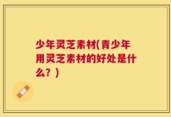 少年灵芝素材(青少年用灵芝素材的好处是什么？)