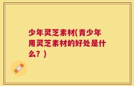 少年灵芝素材(青少年用灵芝素材的好处是什么？)