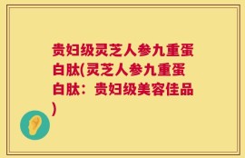 贵妇级灵芝人参九重蛋白肽(灵芝人参九重蛋白肽：贵妇级美容佳品)