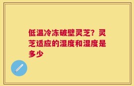 低温冷冻破壁灵芝？灵芝适应的湿度和湿度是多少