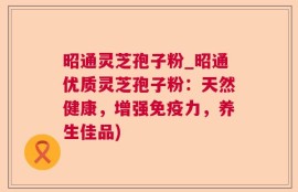 昭通灵芝孢子粉_昭通优质灵芝孢子粉：天然健康，增强免疫力，养生佳品)