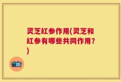 灵芝红参作用(灵芝和红参有哪些共同作用？)