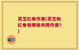 灵芝红参作用(灵芝和红参有哪些共同作用？)