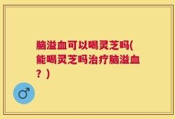 脑溢血可以喝灵芝吗(能喝灵芝吗治疗脑溢血？)