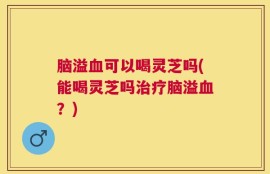 脑溢血可以喝灵芝吗(能喝灵芝吗治疗脑溢血？)