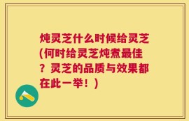 炖灵芝什么时候给灵芝(何时给灵芝炖煮最佳？灵芝的品质与效果都在此一举！)