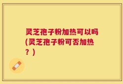 灵芝孢子粉加热可以吗(灵芝孢子粉可否加热？)