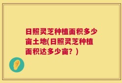 日照灵芝种植面积多少亩土地(日照灵芝种植面积达多少亩？)