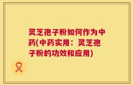 灵芝孢子粉如何作为中药(中药实用：灵芝孢子粉的功效和应用)