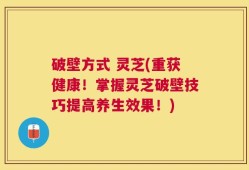 破壁方式 灵芝(重获健康！掌握灵芝破壁技巧提高养生效果！)