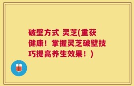 破壁方式 灵芝(重获健康！掌握灵芝破壁技巧提高养生效果！)