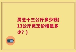 灵芝十三公斤多少钱(13公斤灵芝价格是多少？)