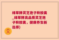 绿草牌灵芝孢子粉胶囊_绿草牌高品质灵芝孢子粉胶囊，健康养生新选择)