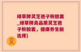 绿草牌灵芝孢子粉胶囊_绿草牌高品质灵芝孢子粉胶囊，健康养生新选择)