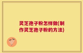 灵芝孢子粉怎样做(制作灵芝孢子粉的方法)