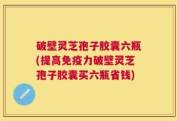 破壁灵芝孢子胶囊六瓶(提高免疫力破壁灵芝孢子胶囊买六瓶省钱)