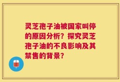 灵芝孢子油被国家叫停的原因分析？探究灵芝孢子油的不良影响及其禁售的背景？