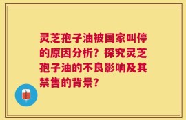 灵芝孢子油被国家叫停的原因分析？探究灵芝孢子油的不良影响及其禁售的背景？