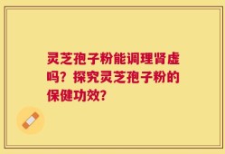 灵芝孢子粉能调理肾虚吗？探究灵芝孢子粉的保健功效？
