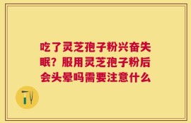 吃了灵芝孢子粉兴奋失眠？服用灵芝孢子粉后会头晕吗需要注意什么