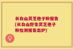 长白山灵芝孢子粉报告(长白山野生灵芝孢子粉检测报告出炉)