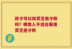 孩子可以和灵芝孢子粉吗？哪类人不适合服用灵芝孢子粉