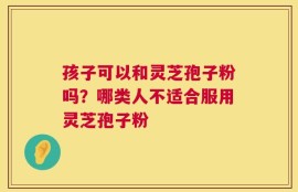 孩子可以和灵芝孢子粉吗？哪类人不适合服用灵芝孢子粉