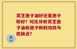 灵芝孢子油好还是孢子粉好？对比分析灵芝孢子油和孢子粉的功效与优缺点？
