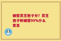 破壁灵芝狍子分？灵芝孢子粉破壁99%什么意思