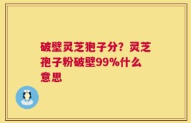 破壁灵芝狍子分？灵芝孢子粉破壁99%什么意思