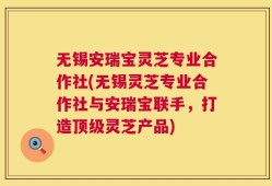 无锡安瑞宝灵芝专业合作社(无锡灵芝专业合作社与安瑞宝联手，打造顶级灵芝产品)