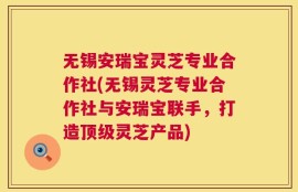 无锡安瑞宝灵芝专业合作社(无锡灵芝专业合作社与安瑞宝联手，打造顶级灵芝产品)