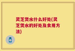 灵芝煲水什么好处(灵芝煲水的好处及食用方法)