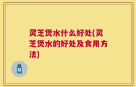 灵芝煲水什么好处(灵芝煲水的好处及食用方法)