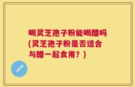 喝灵芝孢子粉能喝醋吗(灵芝孢子粉是否适合与醋一起食用？)