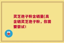 灵芝孢子粉含硒量(高含硒灵芝孢子粉，你需要尝试！