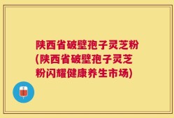 陕西省破壁孢子灵芝粉(陕西省破壁孢子灵芝粉闪耀健康养生市场)
