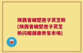 陕西省破壁孢子灵芝粉(陕西省破壁孢子灵芝粉闪耀健康养生市场)