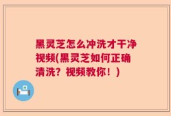 黑灵芝怎么冲洗才干净视频(黑灵芝如何正确清洗？视频教你！)