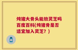 炖猪大骨头能放灵芝吗百度百科(炖猪骨是否适宜加入灵芝？)