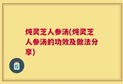 炖灵芝人参汤(炖灵芝人参汤的功效及做法分享)