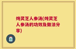 炖灵芝人参汤(炖灵芝人参汤的功效及做法分享)