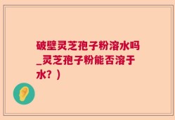 破壁灵芝孢子粉溶水吗_灵芝孢子粉能否溶于水？)