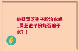 破壁灵芝孢子粉溶水吗_灵芝孢子粉能否溶于水？)