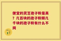 便宜的灵芝孢子粉是真？几百块的孢子粉跟几千块的孢子粉有什么不同