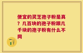 便宜的灵芝孢子粉是真？几百块的孢子粉跟几千块的孢子粉有什么不同