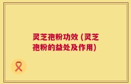 灵芝孢粉功效 (灵芝孢粉的益处及作用)
