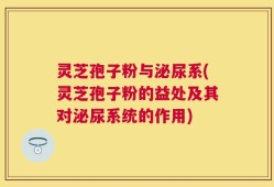 灵芝孢子粉与泌尿系(灵芝孢子粉的益处及其对泌尿系统的作用)