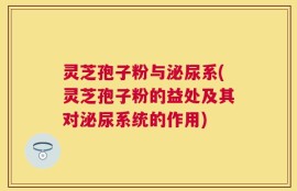 灵芝孢子粉与泌尿系(灵芝孢子粉的益处及其对泌尿系统的作用)